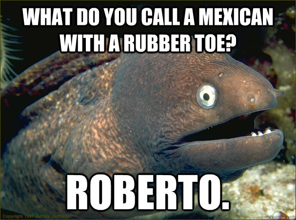 What do you call a mexican with a rubber toe? Roberto.  Bad Joke Eel