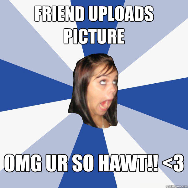 Friend uploads picture OMG UR so hawt!! <3  