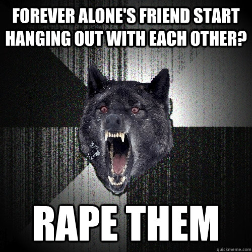 Forever alone's friend start hanging out with each other? Rape them  Insanity Wolf