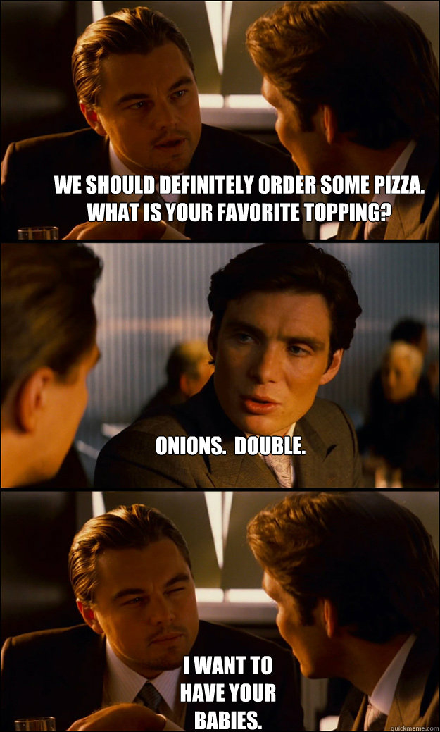 We should definitely order some pizza. What is your favorite topping? Onions.  Double. I want to have your babies.  Inception