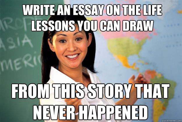 Write an essay on the life lessons you can draw from this story that never happened - Write an essay on the life lessons you can draw from this story that never happened  Unhelpful High School Teacher