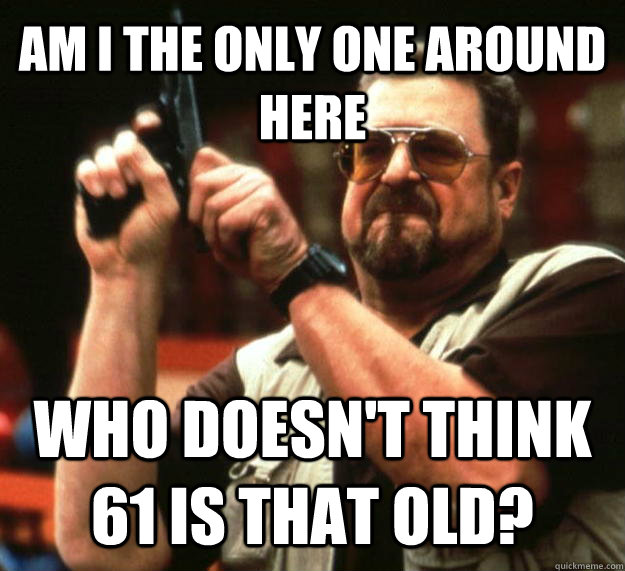 AM I THE ONLY ONE AROUND HERE WHO DOESN'T THINK 61 IS THAT OLD?  Angry Walter