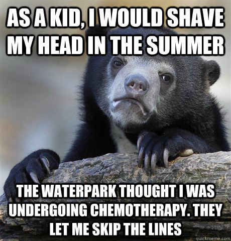 as a kid, I would shave my head in the summer the waterpark thought i was undergoing chemotherapy. they let me skip the lines  Confession Bear