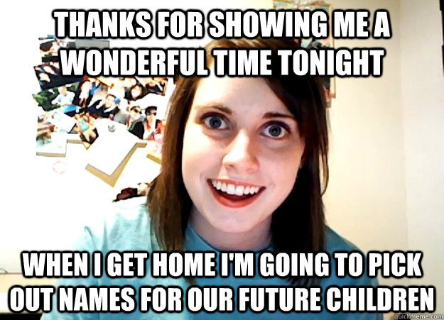 thanks for showing me a wonderful time tonight when i get home i'm going to pick out names for our future children  Overly Attached Girlfriend