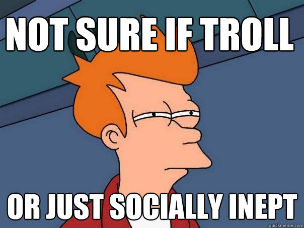 Not sure if troll or just socially inept  Futurama Fry