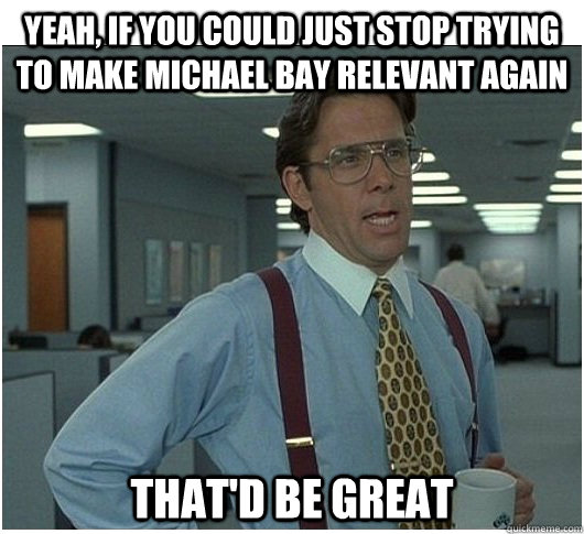 Yeah, If you could just stop trying to make michael bay relevant again  That'd be great  If you could stop stalking me