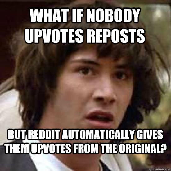 What if nobody upvotes reposts but reddit automatically gives them upvotes from the original?  conspiracy keanu