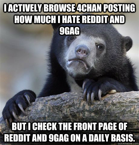 I actively browse 4chan posting how much I hate Reddit and 9gag But I check the front page of Reddit and 9gag on a daily basis.  Confession Bear