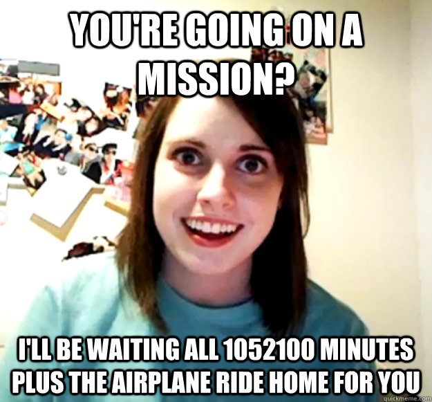 You're going on a mission? I'll be waiting all 1052100 minutes plus the airplane ride home for you  Overly Attached Girlfriend