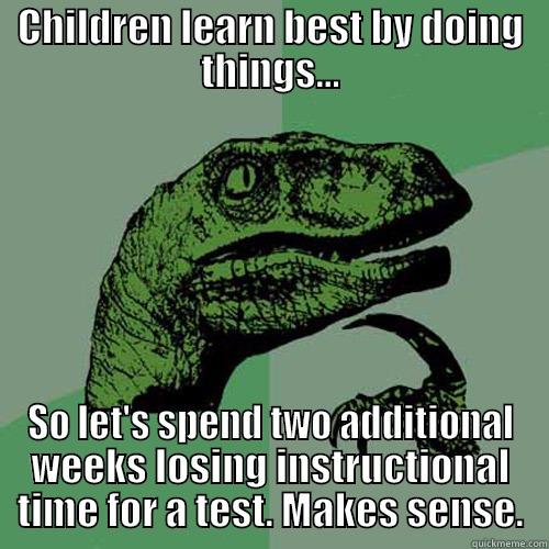 Solid educational practice - CHILDREN LEARN BEST BY DOING THINGS... SO LET'S SPEND TWO ADDITIONAL WEEKS LOSING INSTRUCTIONAL TIME FOR A TEST. MAKES SENSE. Philosoraptor