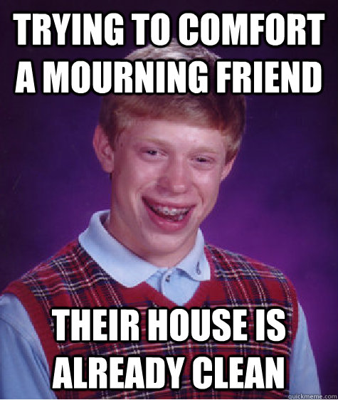 trying to comfort a mourning friend their house is already clean - trying to comfort a mourning friend their house is already clean  Bad Luck Brian