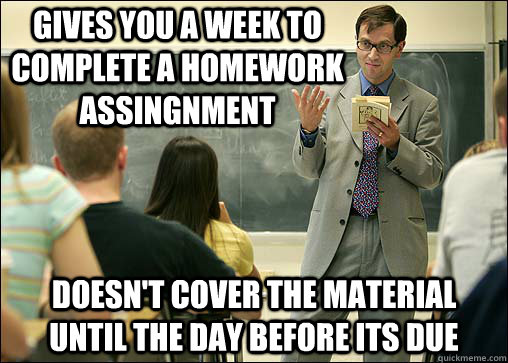 Gives you a week to complete a homework assingnment Doesn't cover the material until the day before its due  