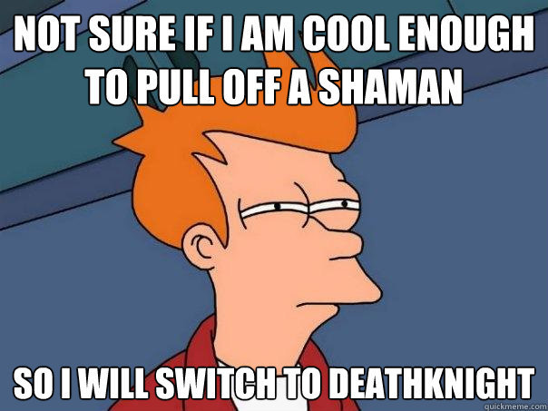 not sure if I am cool enough to pull off a shaman so I will switch to deathknight  Futurama Fry