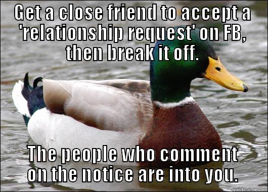 How I met my most recent Ex. - GET A CLOSE FRIEND TO ACCEPT A 'RELATIONSHIP REQUEST' ON FB, THEN BREAK IT OFF. THE PEOPLE WHO COMMENT ON THE NOTICE ARE INTO YOU. Actual Advice Mallard