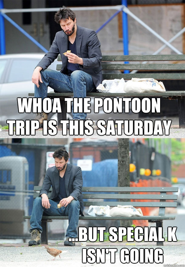 Whoa the Pontoon trip is this Saturday ...but Special K isn't going  Sad Keanu