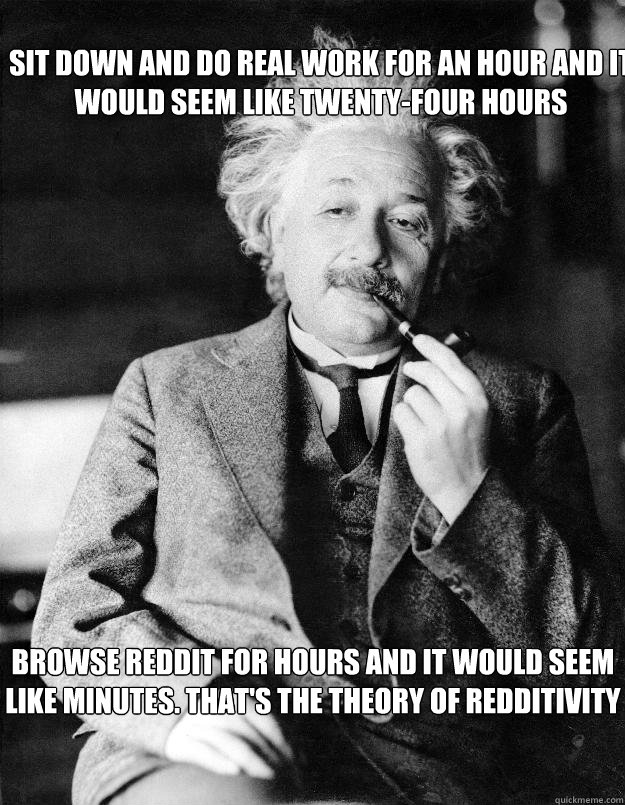 Sit down and do real work for an hour and it would seem like twenty-four hours Browse Reddit for hours and it would seem like minutes. That's the theory of redditivity  Einstein