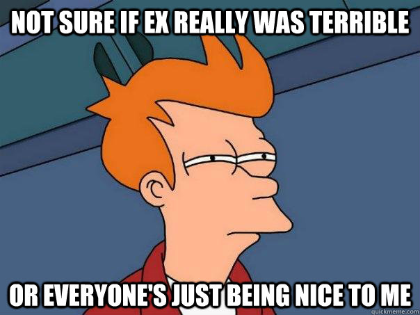 Not sure if ex really was terrible Or everyone's just being nice to me  Futurama Fry