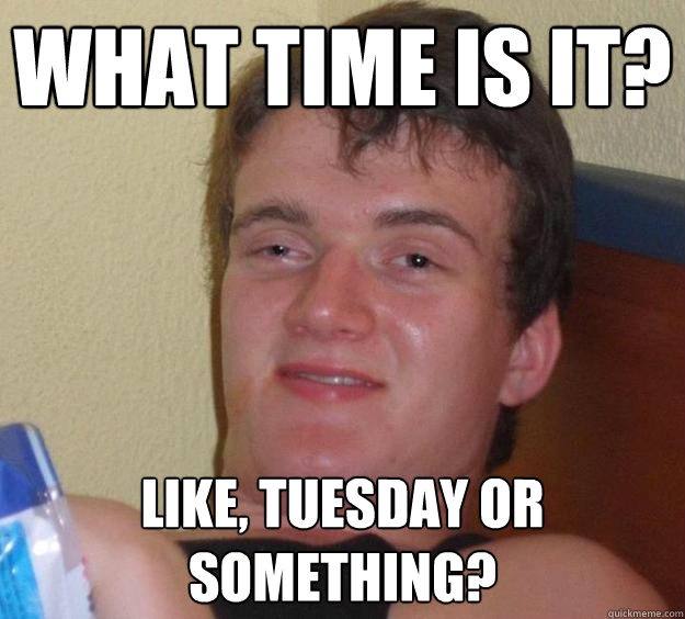 What Time is it? like, tuesday or something?  10 Guy