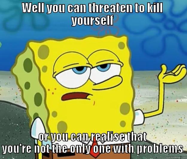 WELL YOU CAN THREATEN TO KILL YOURSELF OR YOU CAN REALISE THAT YOU'RE NOT THE ONLY ONE WITH PROBLEMS Tough Spongebob