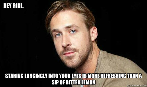 Hey girl. staring longingly into your eyes is more refreshing than a sip of bitter lemon  If Ryan Gosling were your debate partner