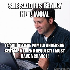 she said its really her! WOW. i can't believe pamela anderson sent me a friend request! I must have a chance!  Lonely Computer Guy