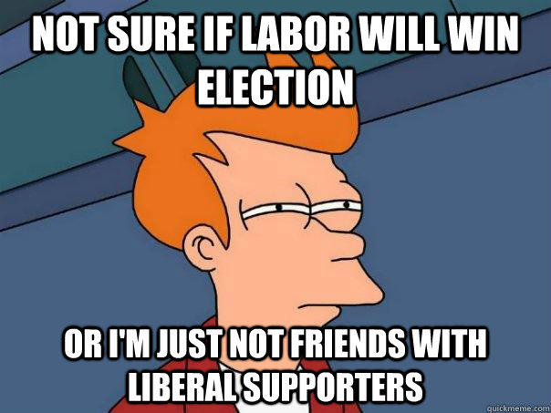 not sure if labor will win election or I'm just not friends with liberal supporters - not sure if labor will win election or I'm just not friends with liberal supporters  Futurama Fry