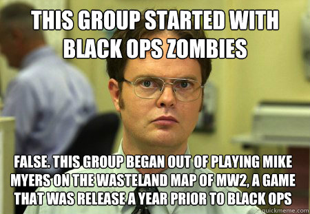 This group started with black ops zombies False. This group began out of playing mike myers on the wasteland map of mw2, a game that was release a year prior to black ops  Dwight