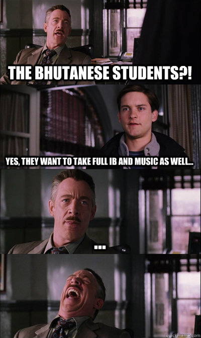 the Bhutanese Students?! yes, they want to take full IB and music as well... ...   JJ Jameson