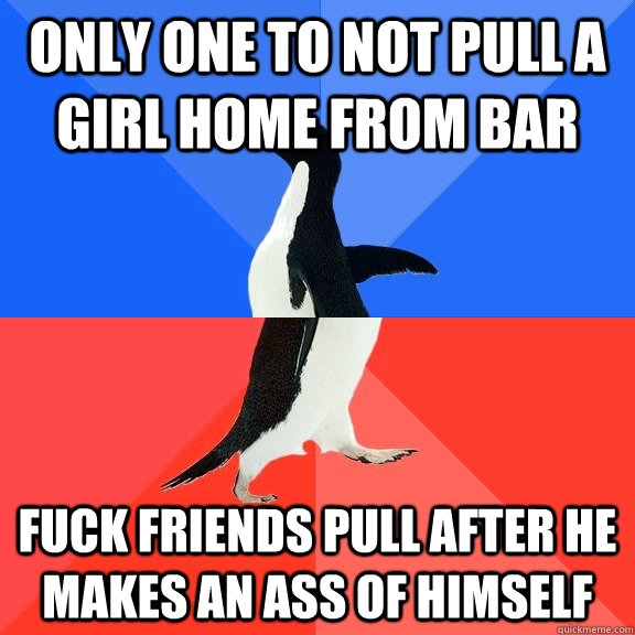 only one to not pull a girl home from bar fuck friends pull after he makes an ass of himself  Socially Awkward Awesome Penguin