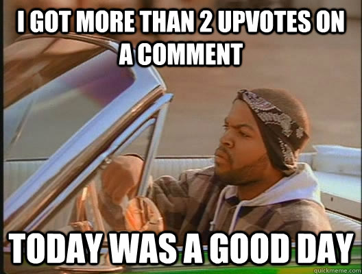 i got more than 2 upvotes on a comment Today was a good day  today was a good day