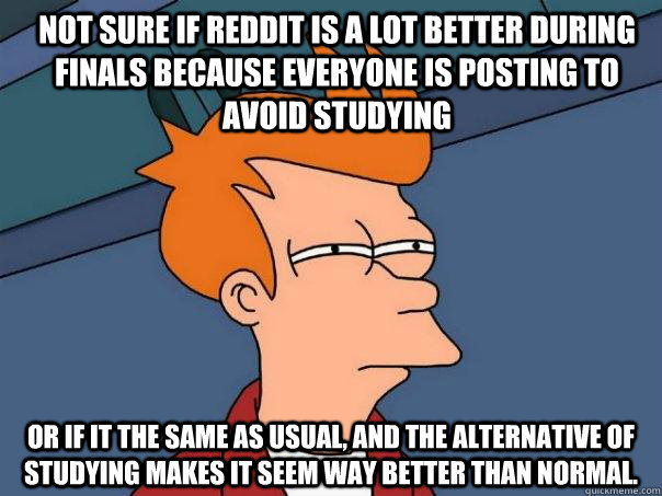 Not sure if reddit is a lot better during finals because everyone is posting to avoid studying Or if it the same as usual, and the alternative of studying makes it seem way better than normal.  Futurama Fry