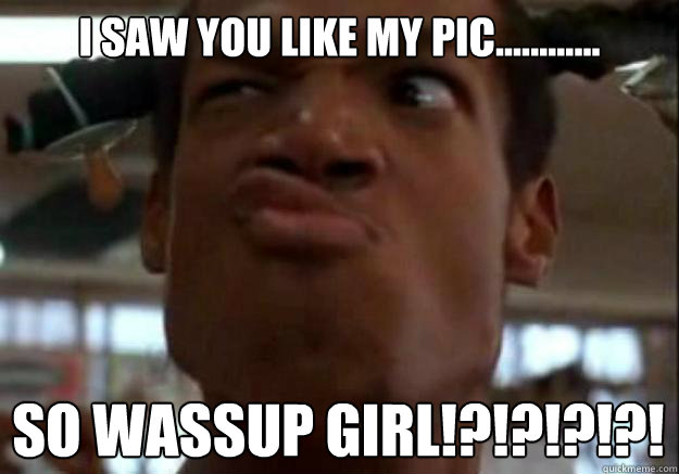 I Saw you like my pic............ So wassup Girl!?!?!?!?!  