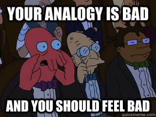 Your analogy is bad and you should feel bad  Bad Zoidberg