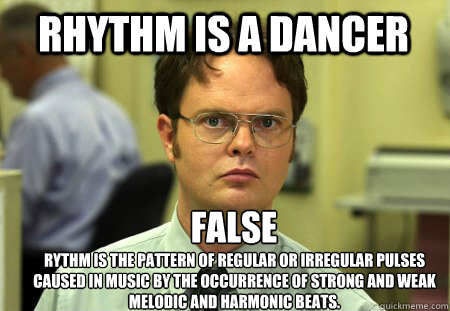 rhythm is a dancer 
FALSE 
Rythm is the pattern of regular or irregular pulses caused in music by the occurrence of strong and weak melodic and harmonic beats.  - rhythm is a dancer 
FALSE 
Rythm is the pattern of regular or irregular pulses caused in music by the occurrence of strong and weak melodic and harmonic beats.   Schrute
