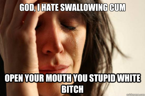 God, I hate Swallowing Cum Open your mouth you stupid white bitch  First World Problems