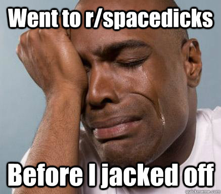 Went to r/spacedicks Before I jacked off  First World Guy Problems