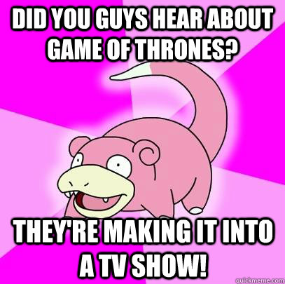 Did you guys hear about game of thrones? They're making it into a TV Show!  Slowpoke