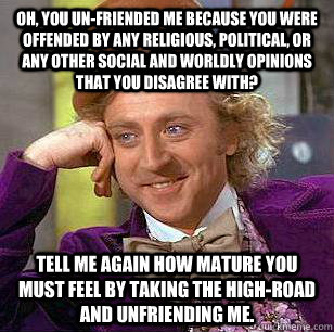 Oh, you un-friended me because you were offended by any religious, political, or any other social and worldly opinions that you disagree with? tell me again how mature you must feel by taking the high-road and unfriending me.  Condescending Wonka