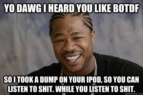 YO DAWG I HEARD YOU LIKE BOTDF So I took a dump on your ipod, so you can listen to shit. While you listen to shit.  YO DAWG