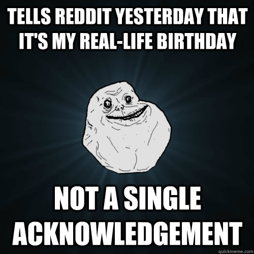 Tells reddit yesterday that it's my real-life birthday  not a single acknowledgement  - Tells reddit yesterday that it's my real-life birthday  not a single acknowledgement   Forever Alone