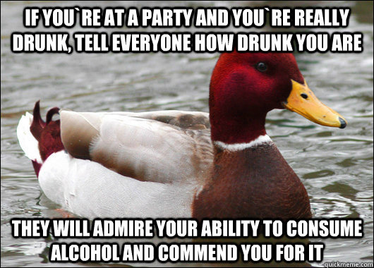 If you`re at a party and you`re really drunk, tell everyone how drunk you are They will admire your ability to consume alcohol and commend you for it  Malicious Advice Mallard