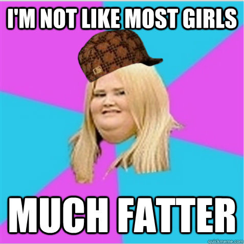 I'm not like most girls much fatter  scumbag fat girl