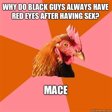 why do black guys always have red eyes after having sex? Mace
  Anti-Joke Chicken