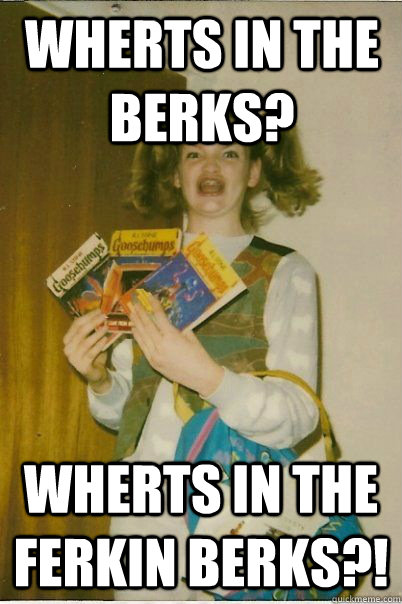 wherts in the berks? wherts in the ferkin berks?!  BERKS