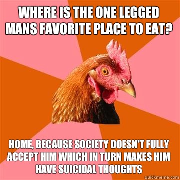 Where is the one legged mans favorite place to eat? Home, because society doesn't fully accept him which in turn makes him have suicidal thoughts  Anti-Joke Chicken