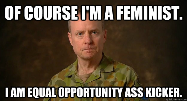 Of course I'm a feminist. I am equal opportunity ass kicker.  Good Guy Military Leader