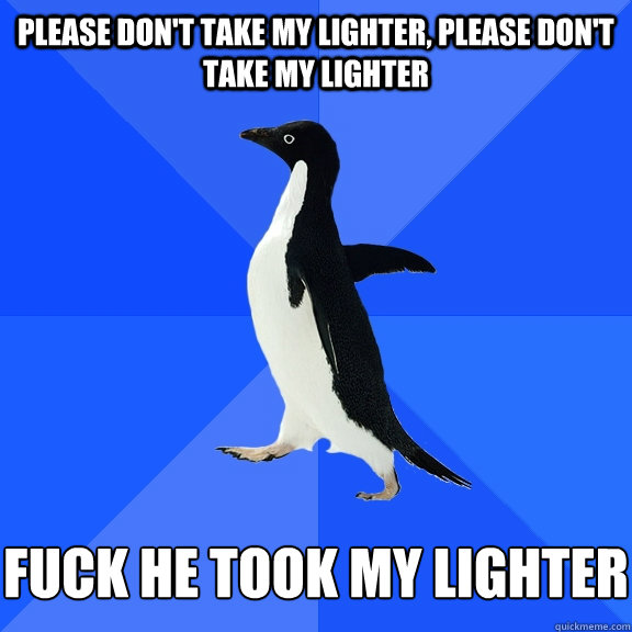 Please don't take my lighter, please don't take my lighter Fuck he took my lighter  Socially Awkward Penguin