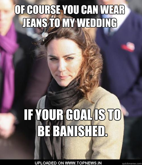 Of course you can wear jeans to my wedding if your goal is to be banished. - Of course you can wear jeans to my wedding if your goal is to be banished.  Kate Middleton