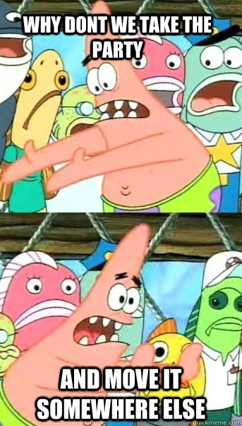 Why dont we take the party and move it somewhere else  Patrick Star