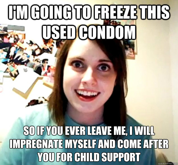 I'm going to freeze this used condom So if you ever leave me, I will impregnate myself and come after you for child support    Overly Attached Girlfriend